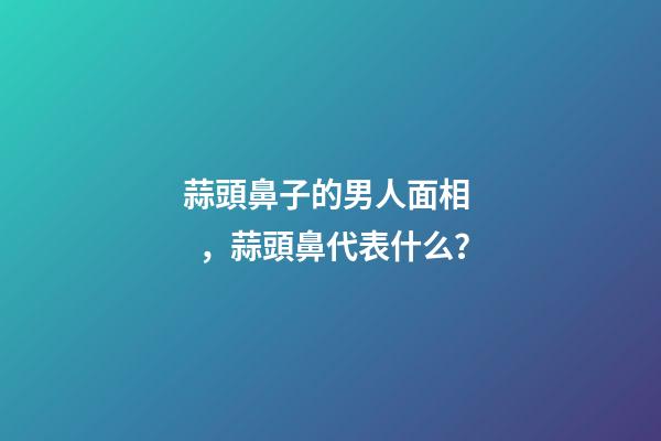 蒜頭鼻子的男人面相，蒜頭鼻代表什么？